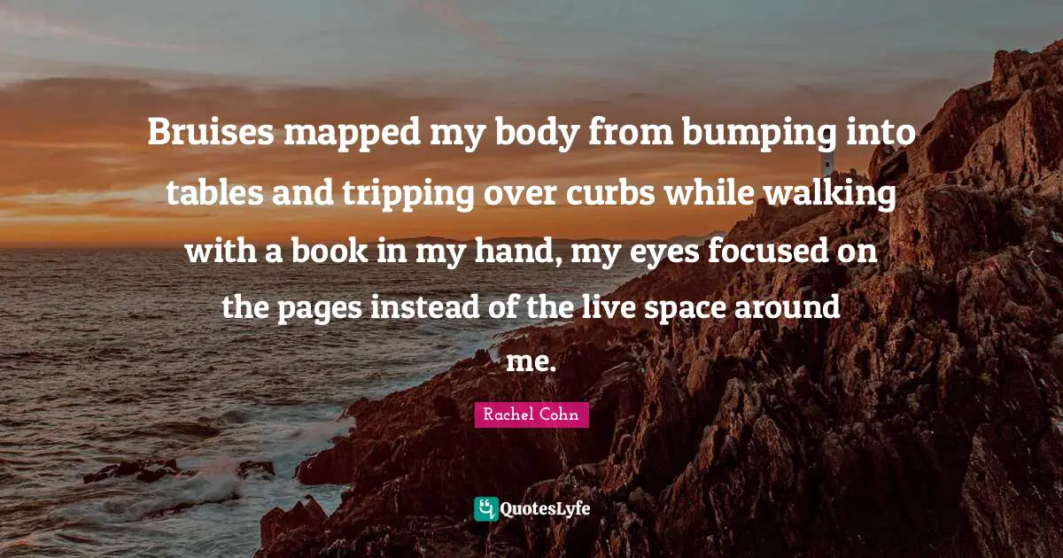 Bruises Quotes: "Bruises mapped my body from bumping into tables and tripping over curbs while walking with a book in my hand, my eyes focused on the pages instead of the live space around me."