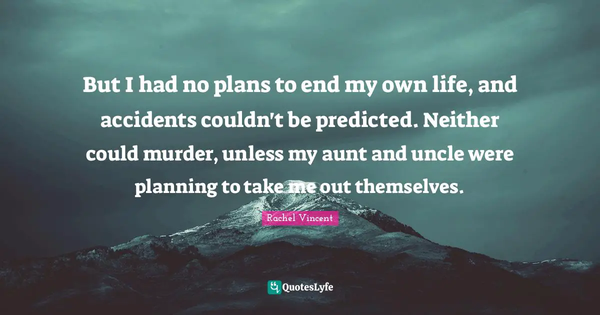 But I had no plans to end my own life, and accidents couldn't be predicted. Neither could murder, unless my aunt and uncle were planning to take me out themselves.