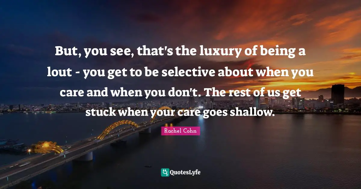 But, you see, that's the luxury of being a lout - you get to be selective about when you care and when you don't. The rest of us get stuck when your care goes shallow.