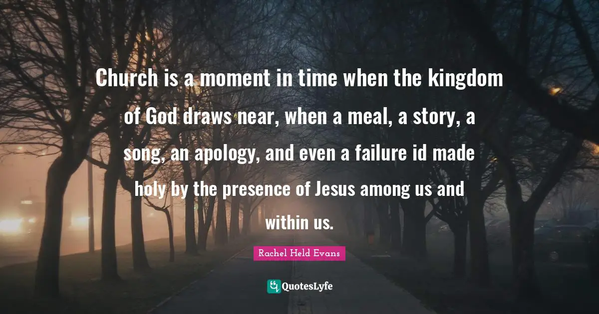 Church is a moment in time when the kingdom of God draws near, when a meal, a story, a song, an apology, and even a failure id made holy by the presence of Jesus among us and within us.