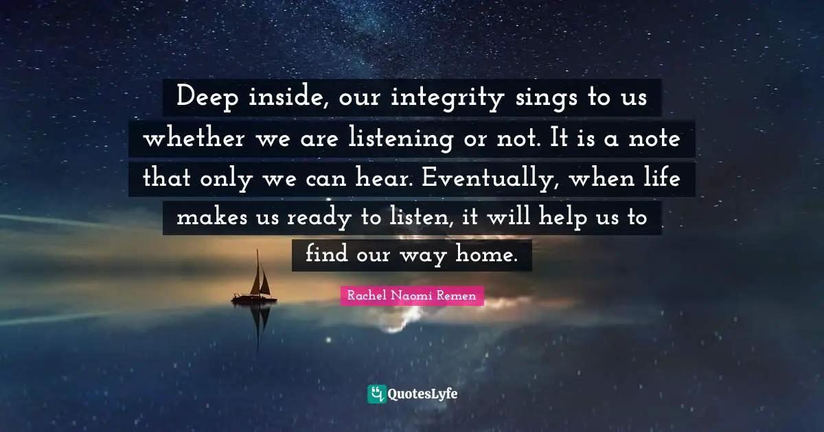 Deep inside, our integrity sings to us whether we are listening or not. It is a note that only we can hear. Eventually, when life makes us ready to listen, it will help us to find our way home.