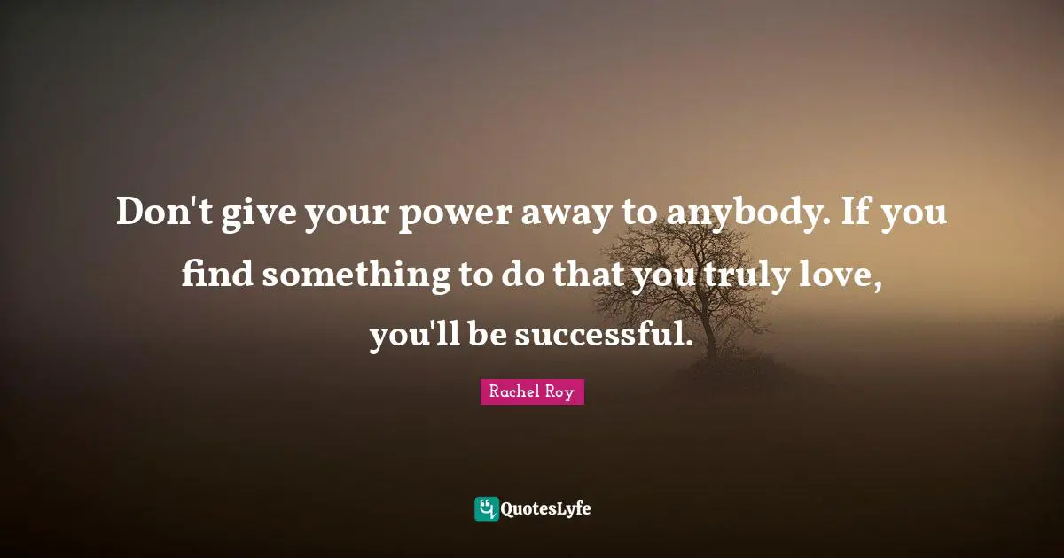 Don't give your power away to anybody. If you find something to do that you truly love, you'll be successful.