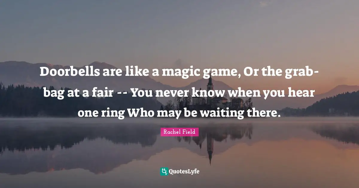 Rachel Field Quotes: "Doorbells are like a magic game, Or the grab-bag at a fair -- You never know when you hear one ring Who may be waiting there."