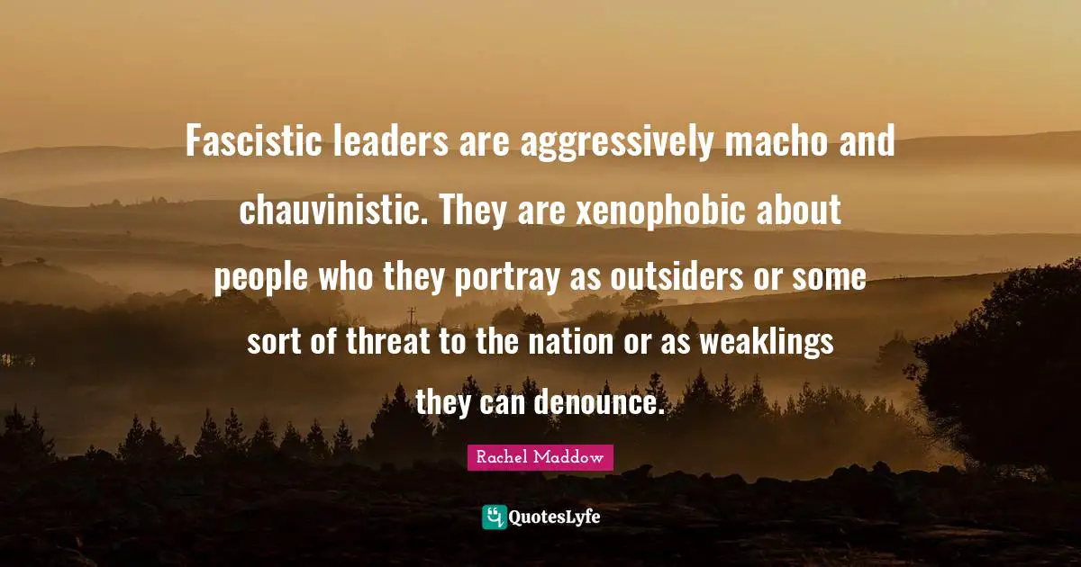 Rachel Maddow Quotes: "Fascistic leaders are aggressively macho and chauvinistic. They are xenophobic about people who they portray as outsiders or some sort of threat to the nation or as weaklings they can denounce."