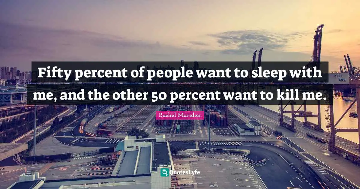 Fifty percent of people want to sleep with me, and the other 50 percent want to kill me.