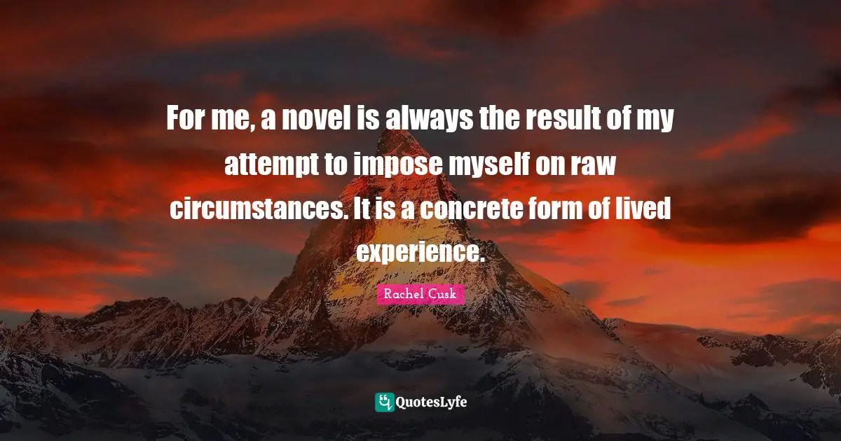 Rachel Cusk Quotes: "For me, a novel is always the result of my attempt to impose myself on raw circumstances. It is a concrete form of lived experience."