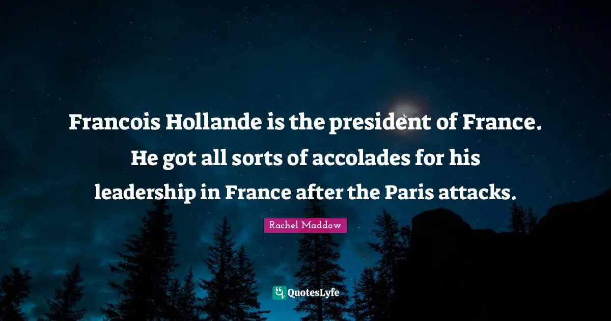 Francois Hollande is the president of France. He got all sorts of accolades for his leadership in France after the Paris attacks.