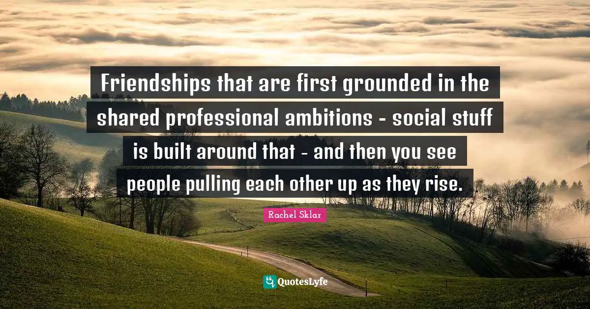 Friendships that are first grounded in the shared professional ambitions - social stuff is built around that - and then you see people pulling each other up as they rise.
