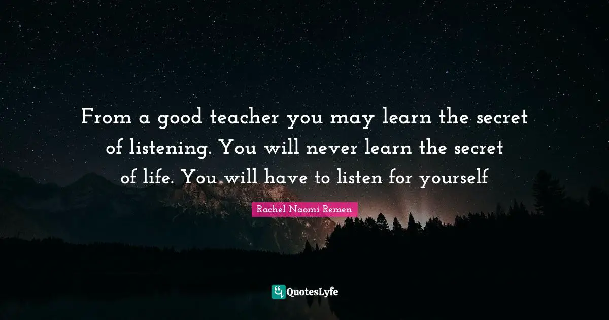 From a good teacher you may learn the secret of listening. You will never learn the secret of life. You will have to listen for yourself