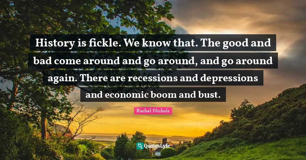 History is fickle. We know that. The good and bad come around and go around, and go around again. There are recessions and depressions and economic boom and bust.