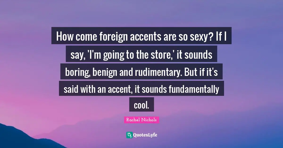 How come foreign accents are so sexy? If I say, 'I'm going to the store,' it sounds boring, benign and rudimentary. But if it's said with an accent, it sounds fundamentally cool.