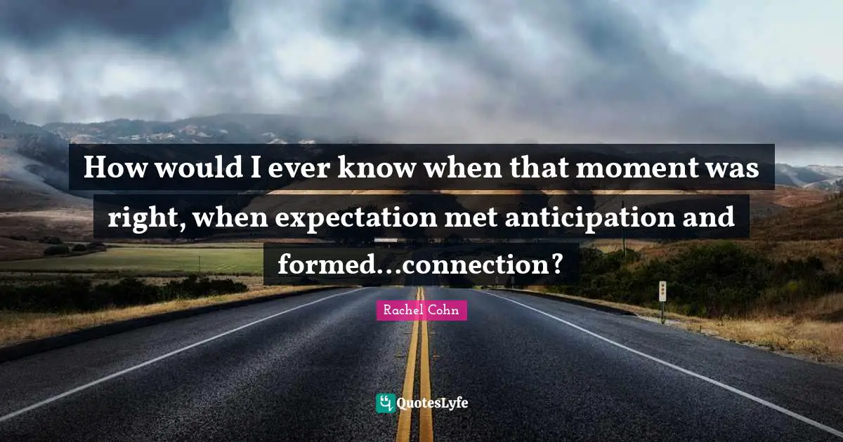 How would I ever know when that moment was right, when expectation met anticipation and formed...connection?