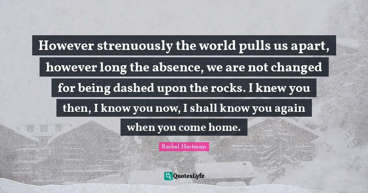 However strenuously the world pulls us apart, however long the absence, we are not changed for being dashed upon the rocks. I knew you then, I know you now, I shall know you again when you come home.
