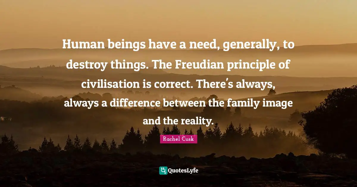 Rachel Cusk Quotes: "Human beings have a need, generally, to destroy things. The Freudian principle of civilisation is correct. There's always, always a difference between the family image and the reality."