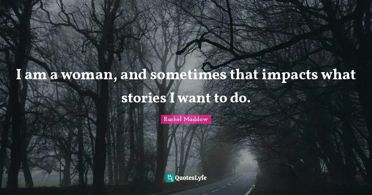 I am a woman, and sometimes that impacts what stories I want to do.