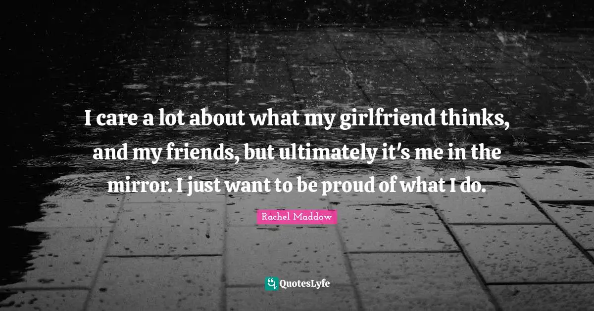 I care a lot about what my girlfriend thinks, and my friends, but ultimately it's me in the mirror. I just want to be proud of what I do.
