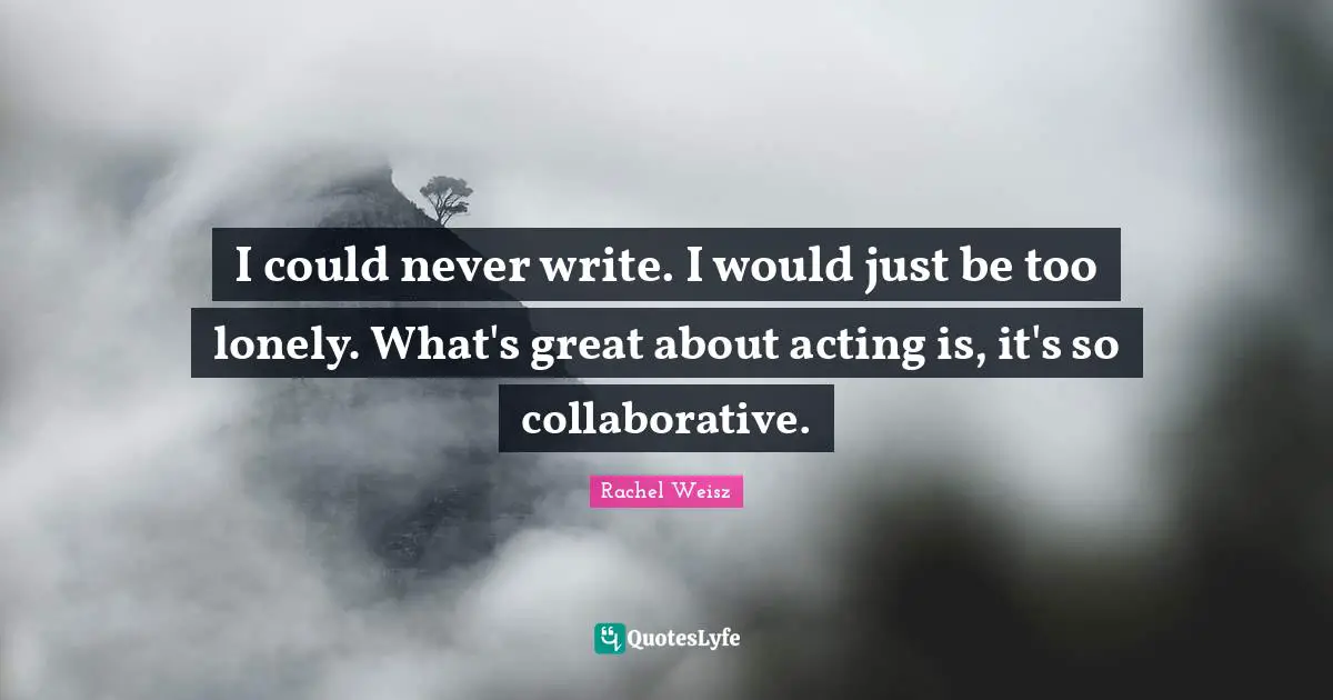 I could never write. I would just be too lonely. What's great about acting is, it's so collaborative.