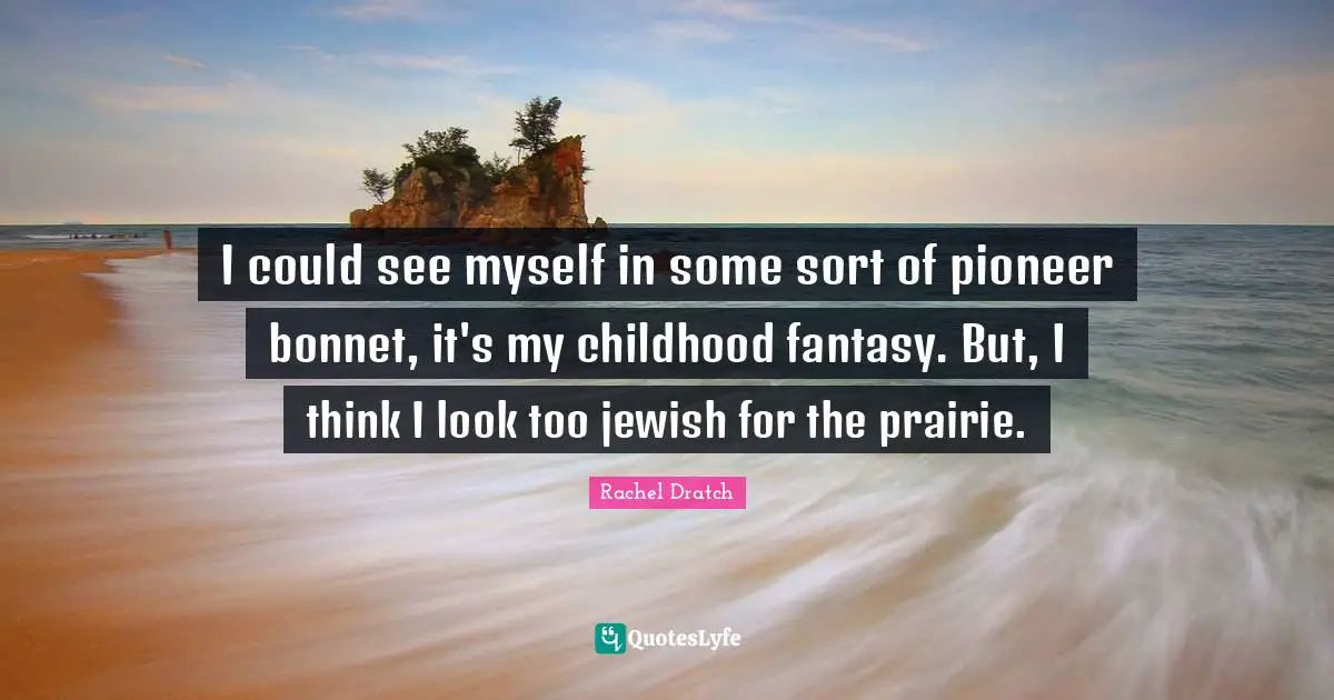 I could see myself in some sort of pioneer bonnet, it's my childhood fantasy. But, I think I look too jewish for the prairie.