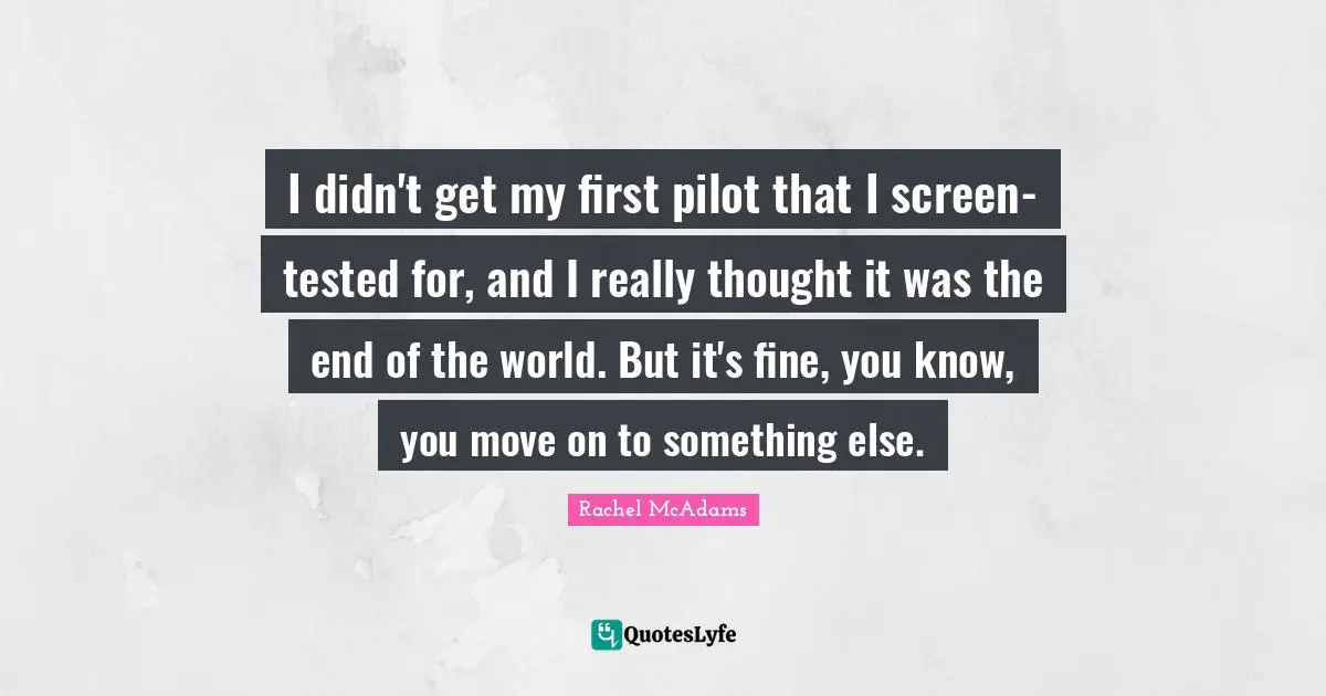 Rachel McAdams Quotes: "I didn't get my first pilot that I screen-tested for, and I really thought it was the end of the world. But it's fine, you know, you move on to something else."