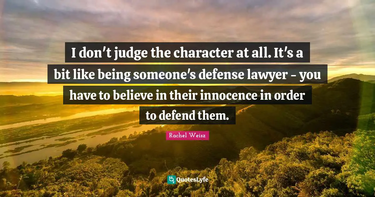 I don't judge the character at all. It's a bit like being someone's defense lawyer - you have to believe in their innocence in order to defend them.