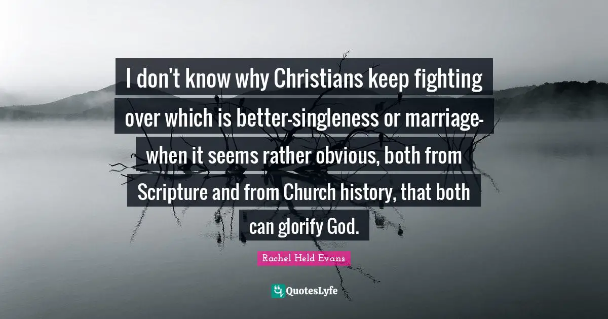 I don't know why Christians keep fighting over which is better-singleness or marriage-when it seems rather obvious, both from Scripture and from Church history, that both can glorify God.