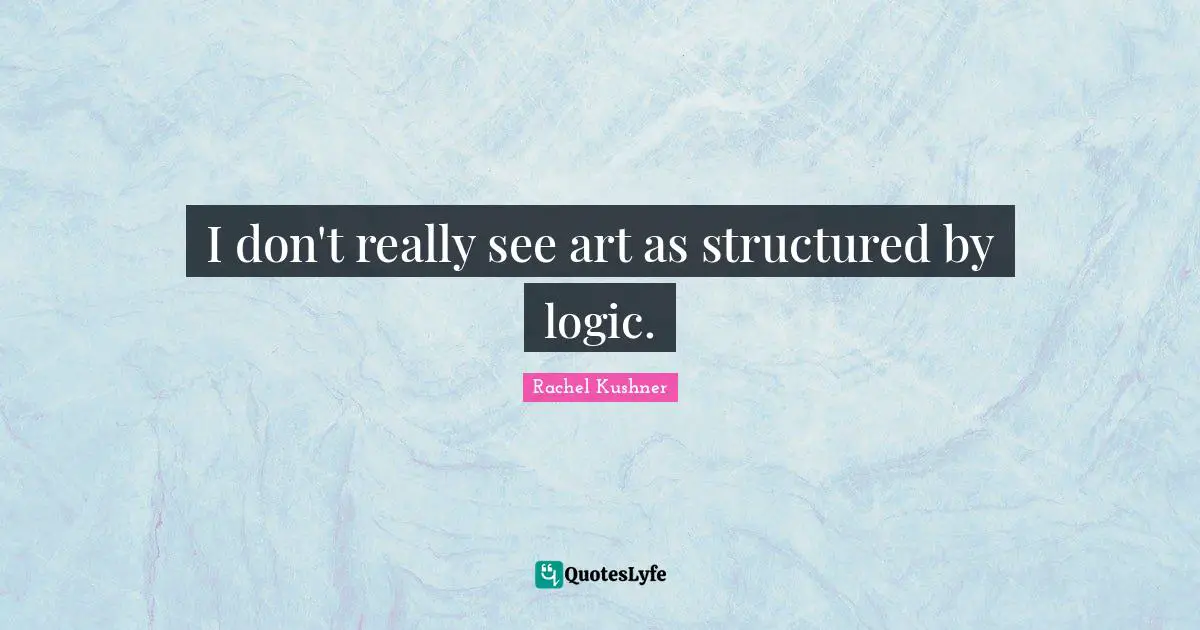 I don't really see art as structured by logic.