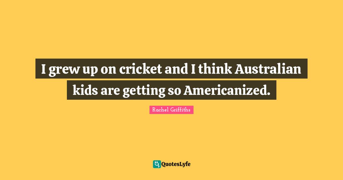 I grew up on cricket and I think Australian kids are getting so Americanized.