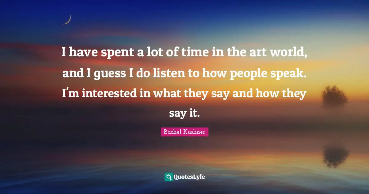 I have spent a lot of time in the art world, and I guess I do listen to how people speak. I'm interested in what they say and how they say it.