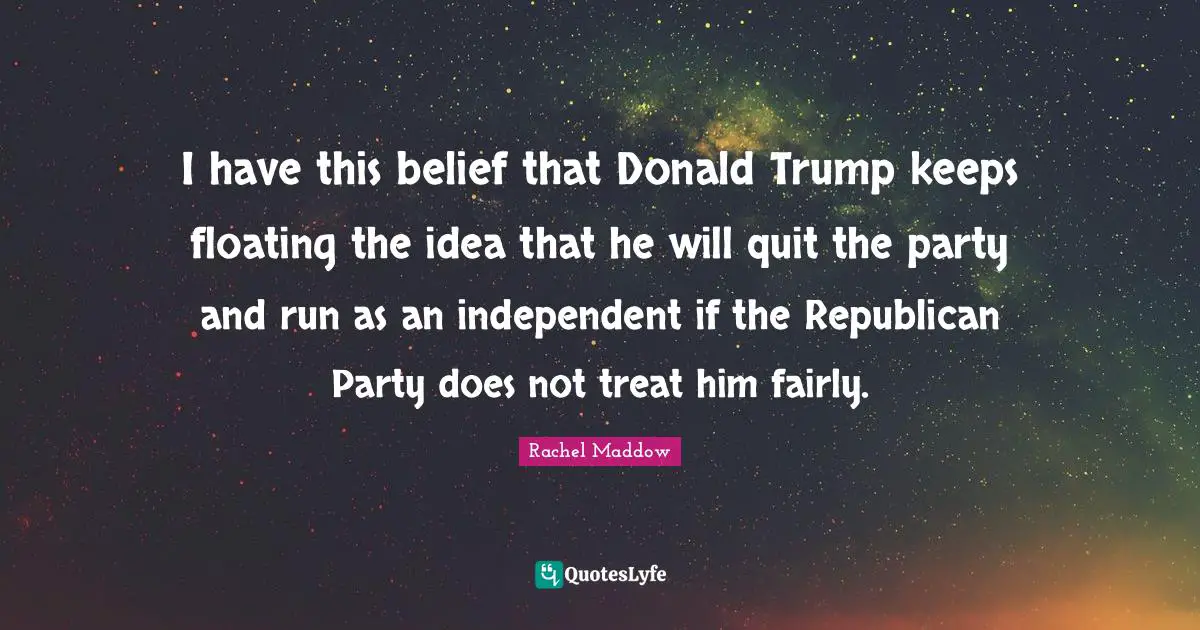 I have this belief that Donald Trump keeps floating the idea that he will quit the party and run as an independent if the Republican Party does not treat him fairly.