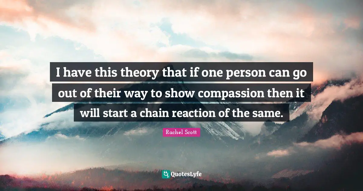 I have this theory that if one person can go out of their way to show compassion then it will start a chain reaction of the same.
