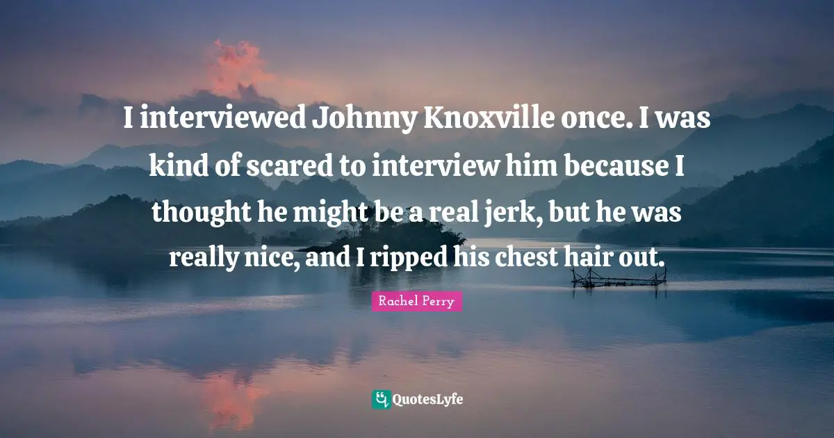 I interviewed Johnny Knoxville once. I was kind of scared to interview him because I thought he might be a real jerk, but he was really nice, and I ripped his chest hair out.