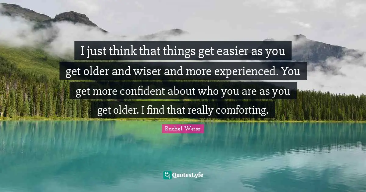 I just think that things get easier as you get older and wiser and more experienced. You get more confident about who you are as you get older. I find that really comforting.