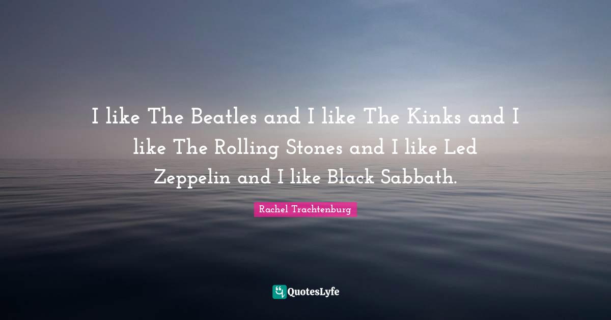 I like The Beatles and I like The Kinks and I like The Rolling Stones and I like Led Zeppelin and I like Black Sabbath.