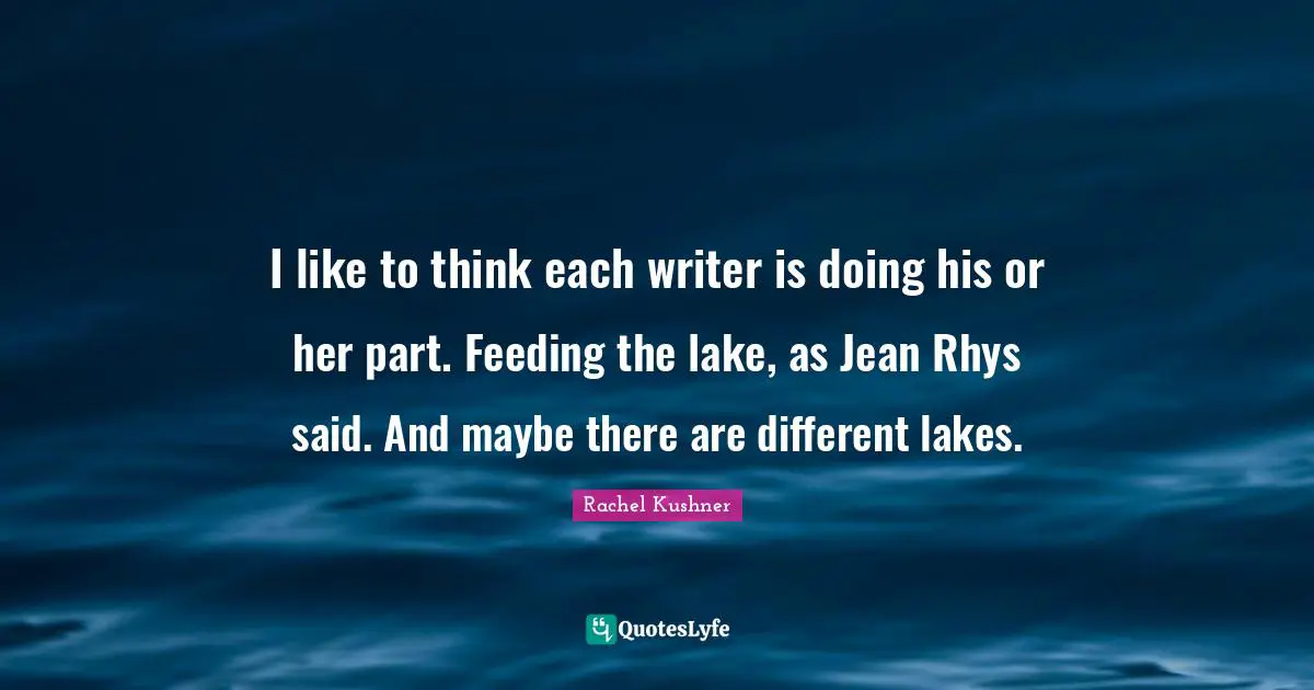 I like to think each writer is doing his or her part. Feeding the lake, as Jean Rhys said. And maybe there are different lakes.