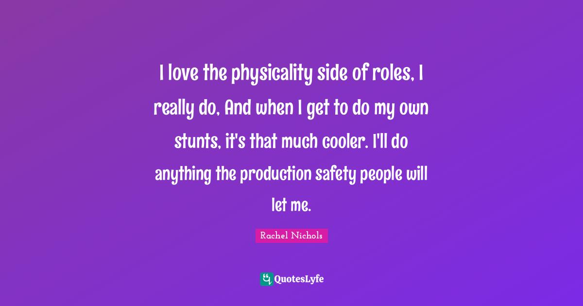 I love the physicality side of roles, I really do, And when I get to do my own stunts, it's that much cooler. I'll do anything the production safety people will let me.