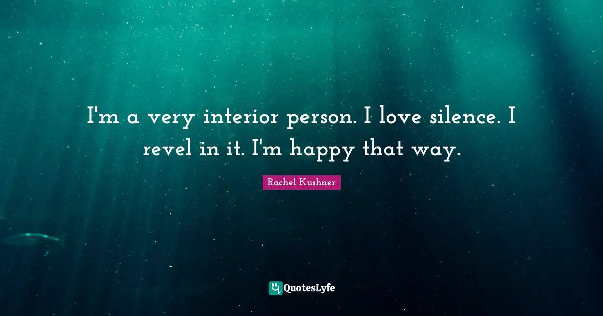I'm a very interior person. I love silence. I revel in it. I'm happy that way.