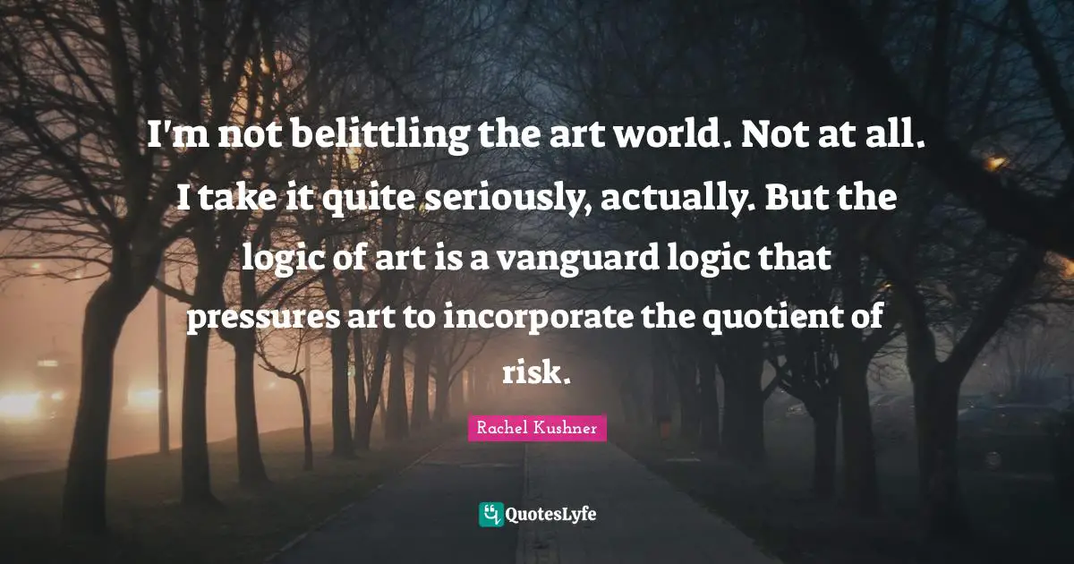 I'm not belittling the art world. Not at all. I take it quite seriously, actually. But the logic of art is a vanguard logic that pressures art to incorporate the quotient of risk.