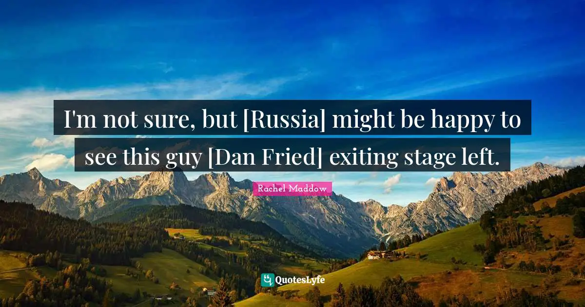 I'm not sure, but [Russia] might be happy to see this guy [Dan Fried] exiting stage left.