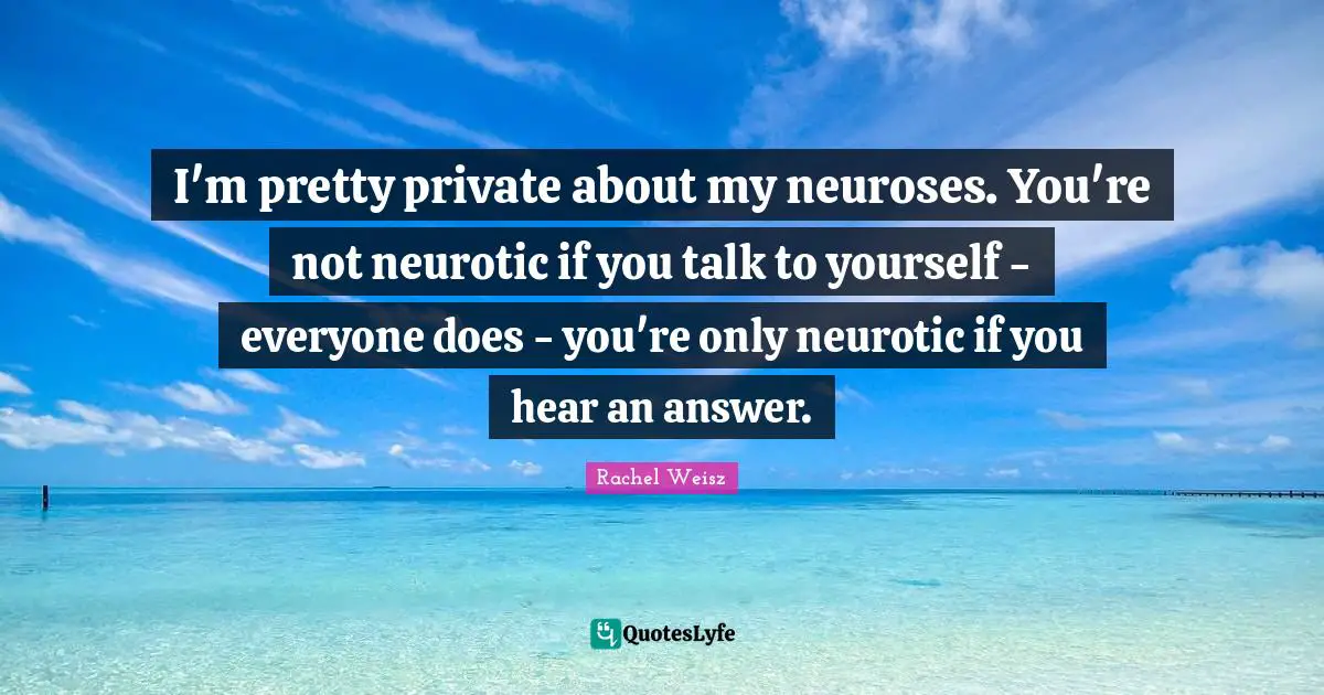 I'm pretty private about my neuroses. You're not neurotic if you talk to yourself - everyone does - you're only neurotic if you hear an answer.