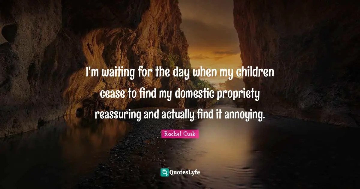 Rachel Cusk Quotes: "I'm waiting for the day when my children cease to find my domestic propriety reassuring and actually find it annoying."
