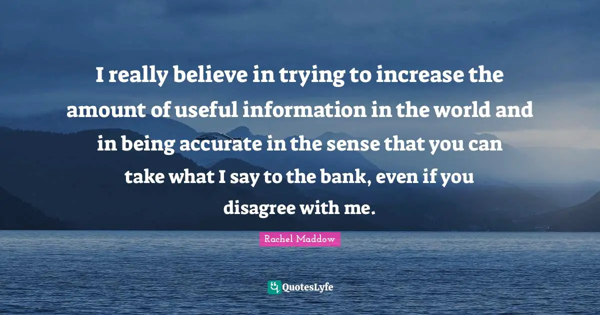 Rachel Maddow Quotes: "I really believe in trying to increase the amount of useful information in the world and in being accurate in the sense that you can take what I say to the bank, even if you disagree with me."