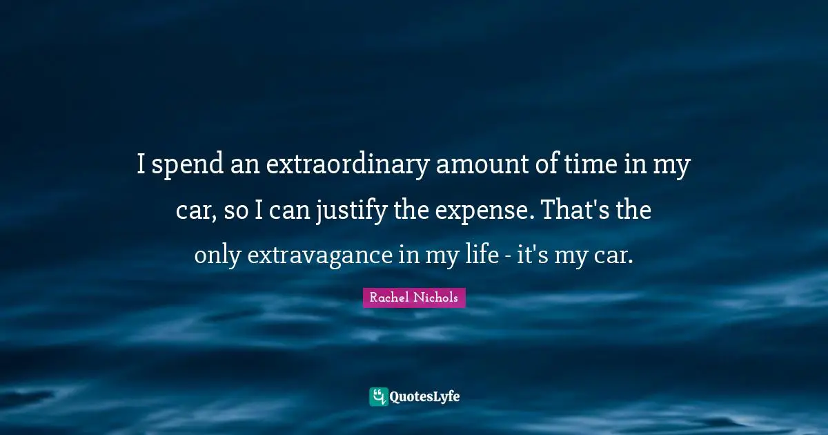 I spend an extraordinary amount of time in my car, so I can justify the expense. That's the only extravagance in my life - it's my car.