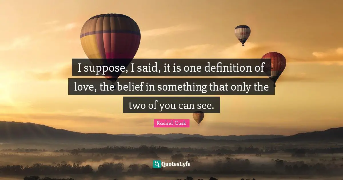 Rachel Cusk Quotes: "I suppose, I said, it is one definition of love, the belief in something that only the two of you can see."