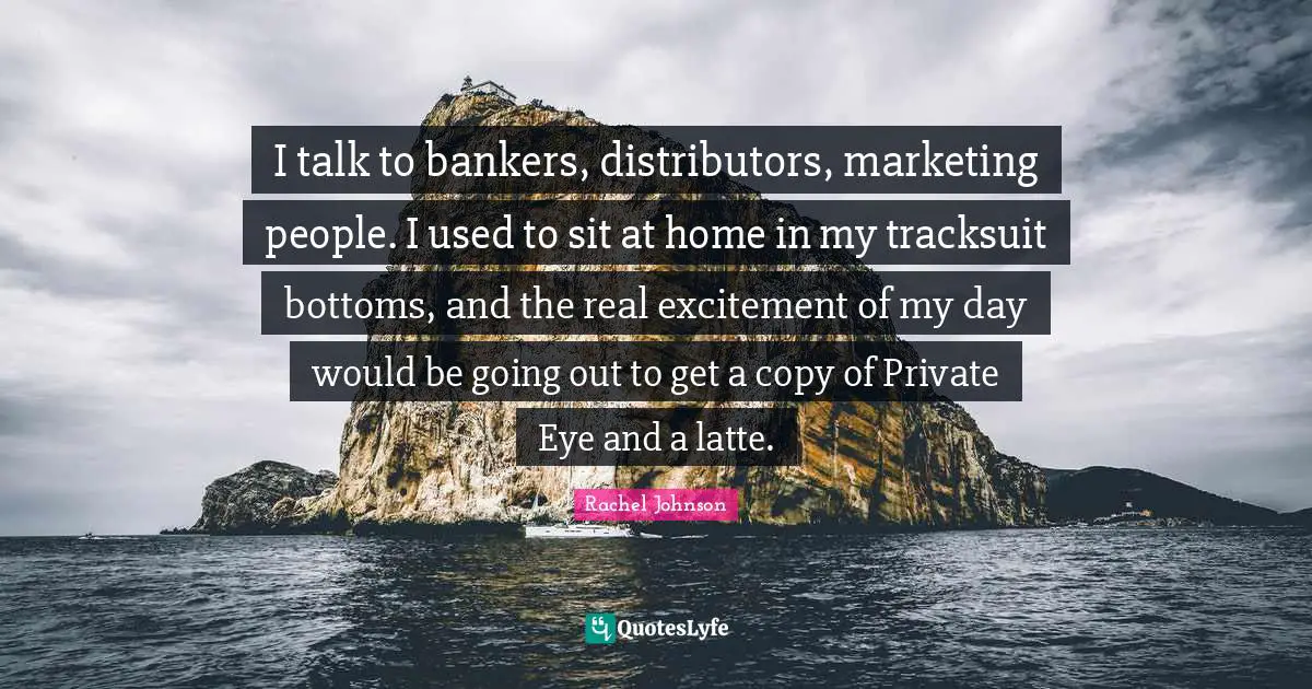 I talk to bankers, distributors, marketing people. I used to sit at home in my tracksuit bottoms, and the real excitement of my day would be going out to get a copy of Private Eye and a latte.