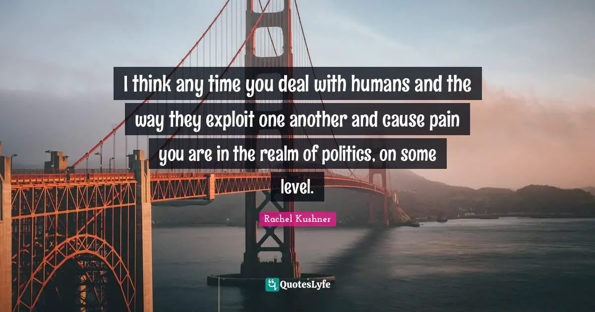 I think any time you deal with humans and the way they exploit one another and cause pain you are in the realm of politics, on some level.