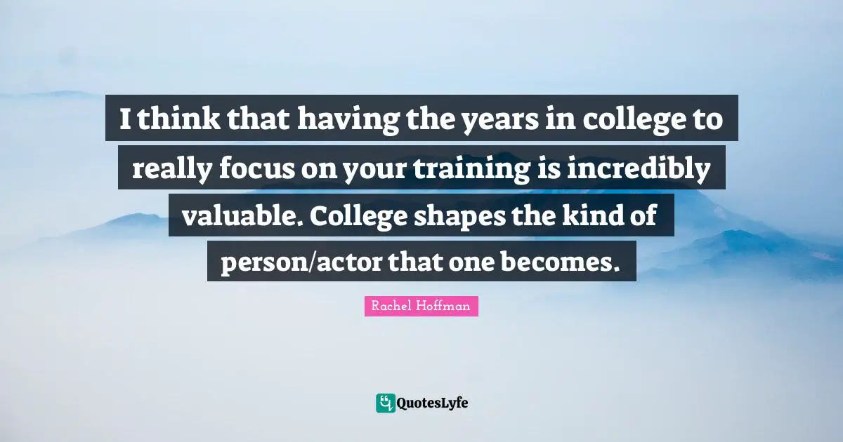 I think that having the years in college to really focus on your training is incredibly valuable. College shapes the kind of person/actor that one becomes.