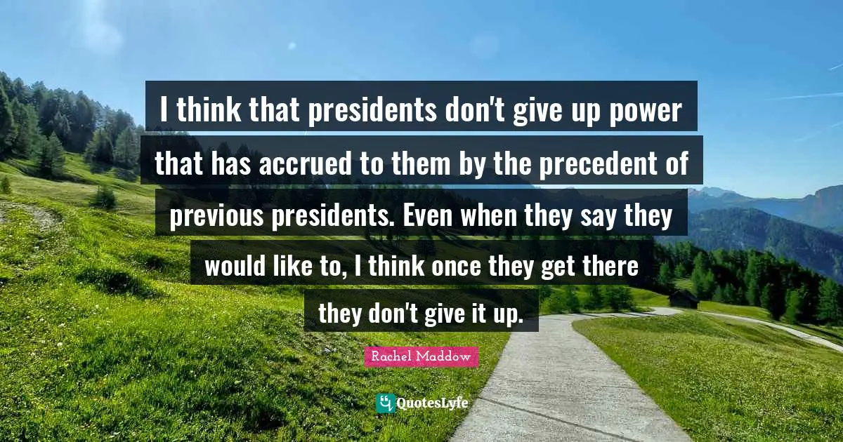 I think that presidents don't give up power that has accrued to them by the precedent of previous presidents. Even when they say they would like to, I think once they get there they don't give it up.