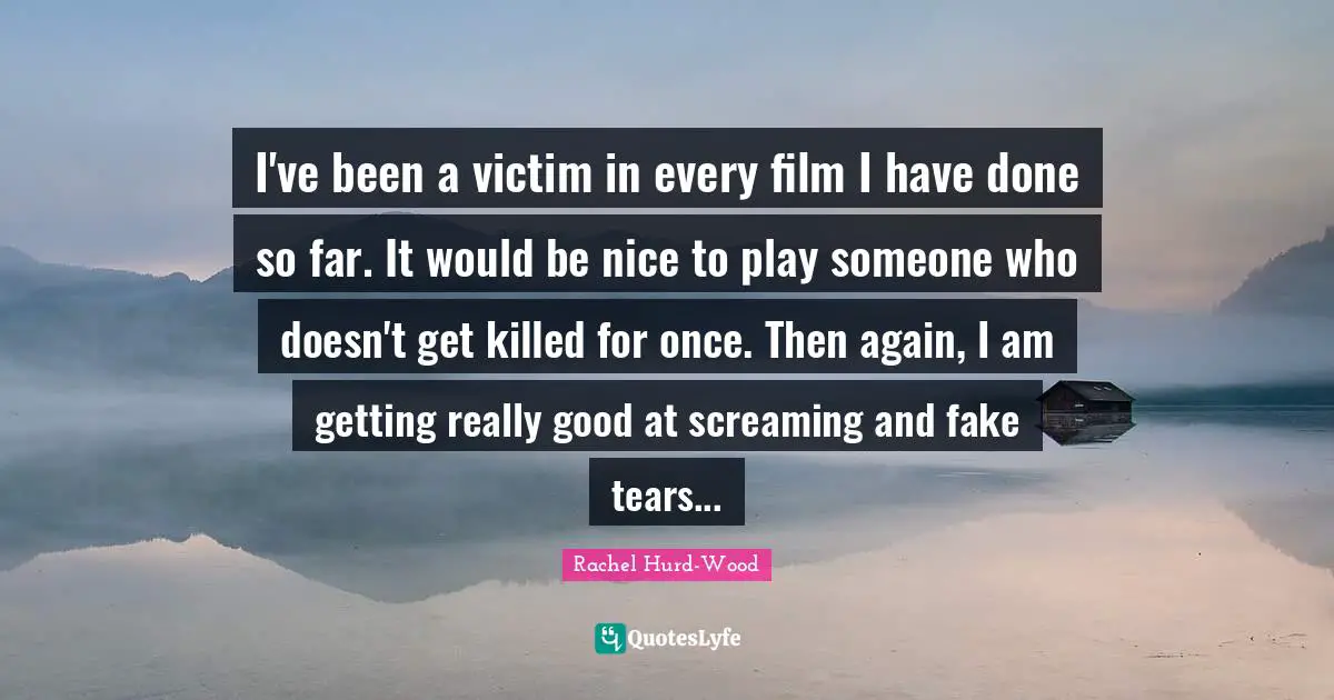 I've been a victim in every film I have done so far. It would be nice to play someone who doesn't get killed for once. Then again, I am getting really good at screaming and fake tears...