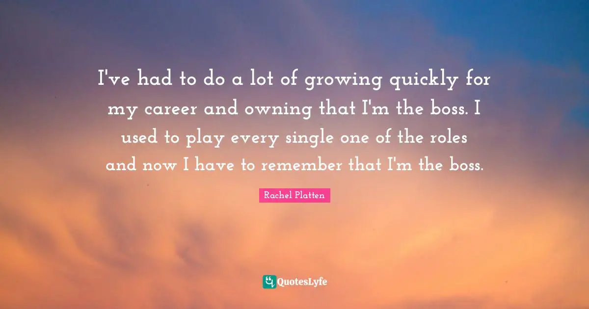 I've had to do a lot of growing quickly for my career and owning that I'm the boss. I used to play every single one of the roles and now I have to remember that I'm the boss.
