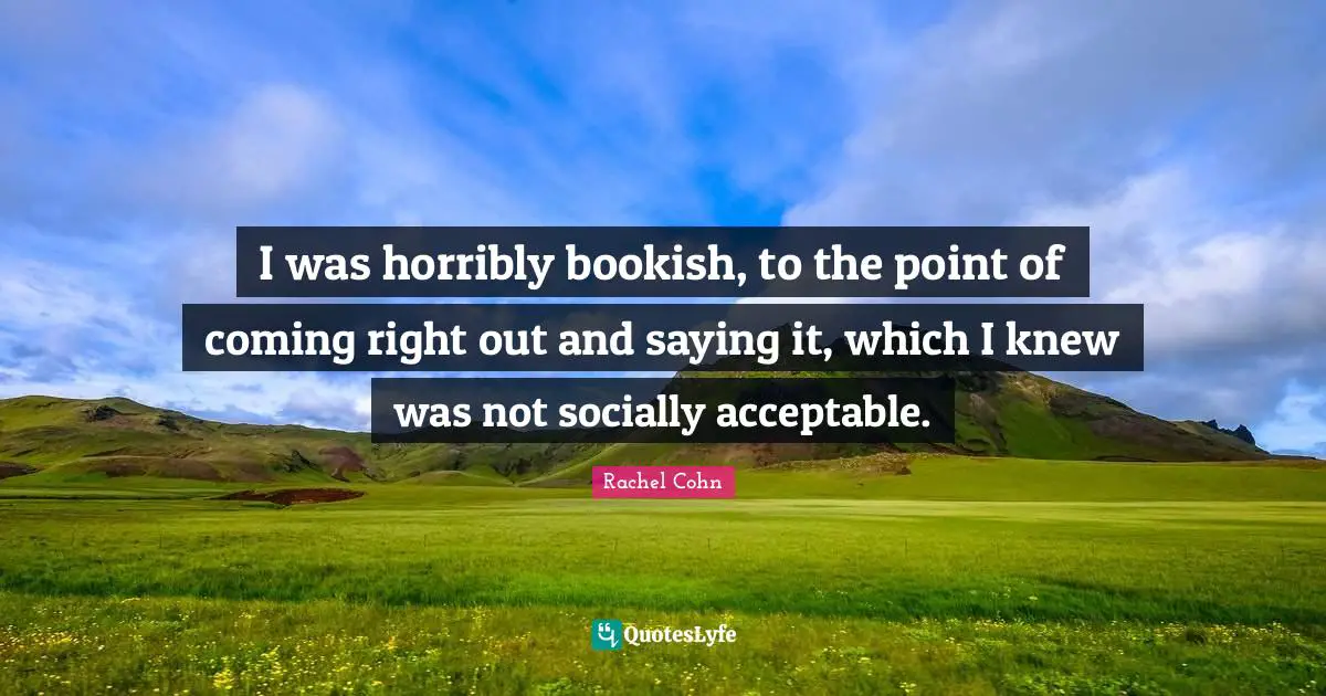 I was horribly bookish, to the point of coming right out and saying it, which I knew was not socially acceptable.